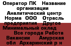 Оператор ПК › Название организации ­ Аналитический центр Норма, ООО › Отрасль предприятия ­ Другое › Минимальный оклад ­ 40 000 - Все города Работа » Вакансии   . Амурская обл.,Архаринский р-н